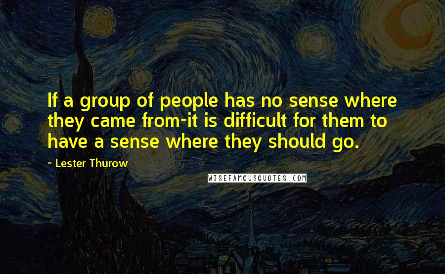 Lester Thurow Quotes: If a group of people has no sense where they came from-it is difficult for them to have a sense where they should go.