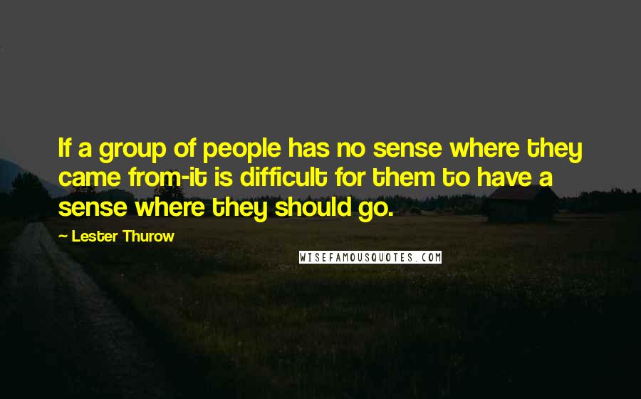 Lester Thurow Quotes: If a group of people has no sense where they came from-it is difficult for them to have a sense where they should go.