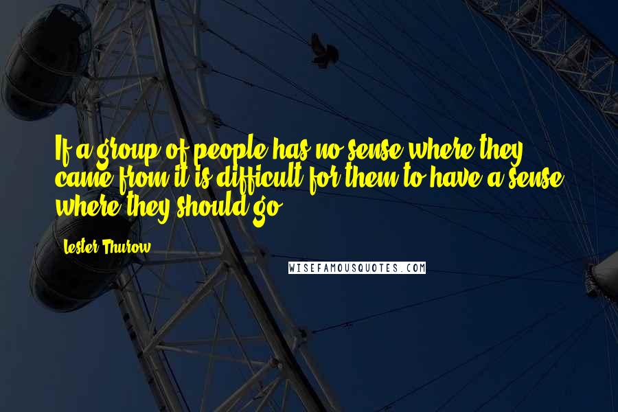 Lester Thurow Quotes: If a group of people has no sense where they came from-it is difficult for them to have a sense where they should go.