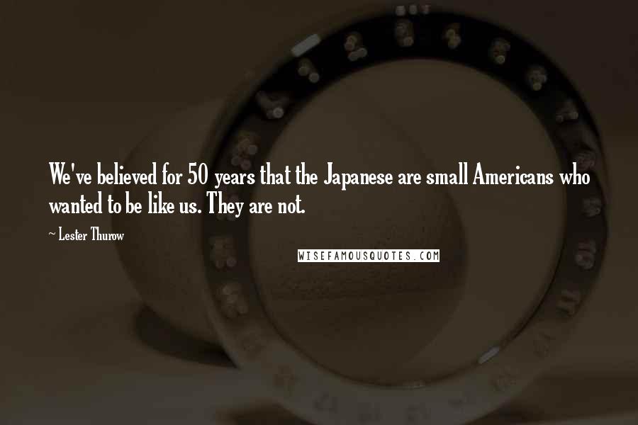 Lester Thurow Quotes: We've believed for 50 years that the Japanese are small Americans who wanted to be like us. They are not.