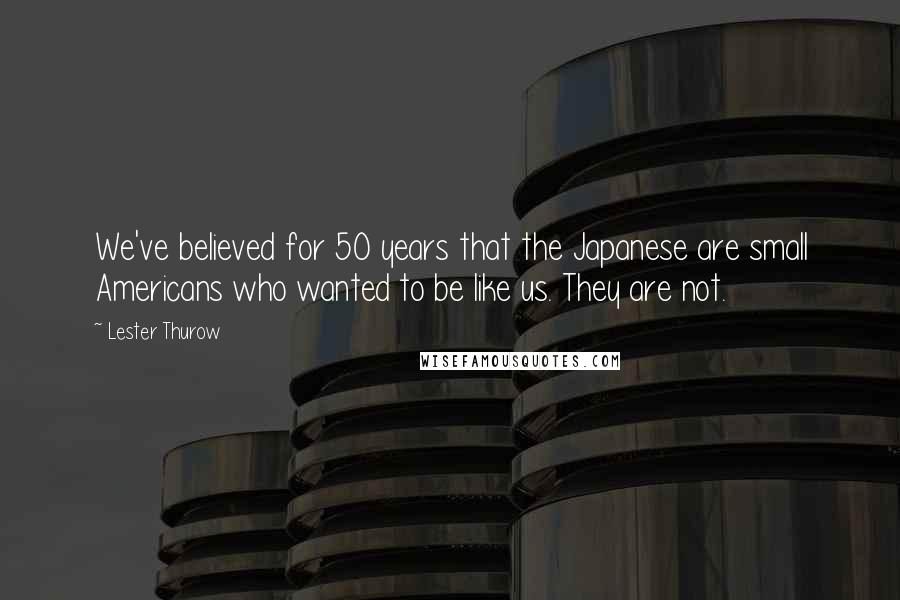 Lester Thurow Quotes: We've believed for 50 years that the Japanese are small Americans who wanted to be like us. They are not.
