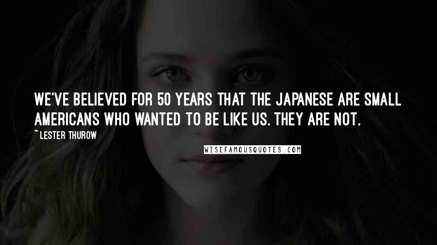 Lester Thurow Quotes: We've believed for 50 years that the Japanese are small Americans who wanted to be like us. They are not.