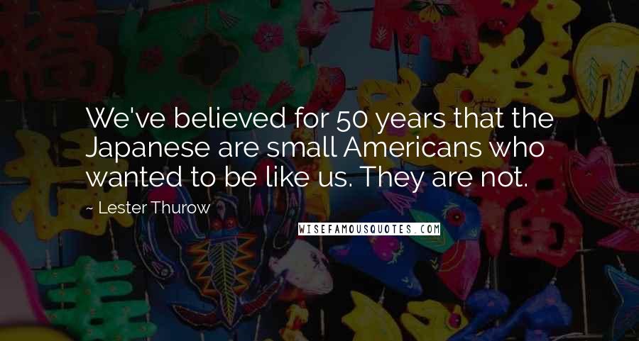 Lester Thurow Quotes: We've believed for 50 years that the Japanese are small Americans who wanted to be like us. They are not.