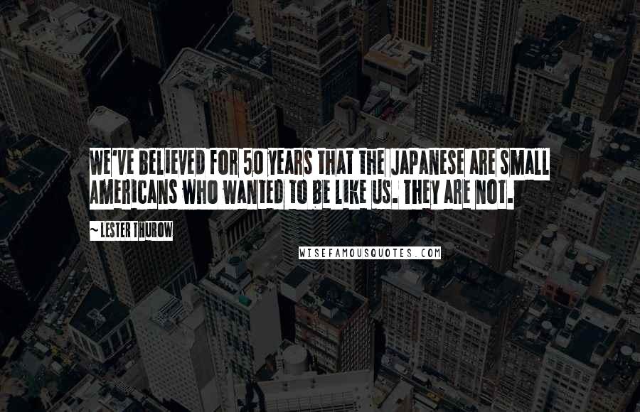 Lester Thurow Quotes: We've believed for 50 years that the Japanese are small Americans who wanted to be like us. They are not.
