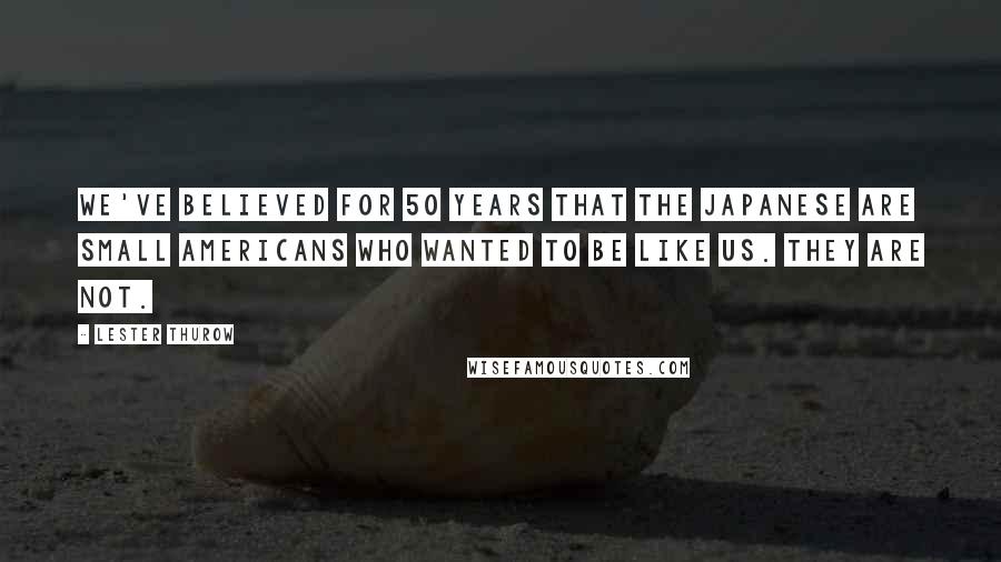 Lester Thurow Quotes: We've believed for 50 years that the Japanese are small Americans who wanted to be like us. They are not.