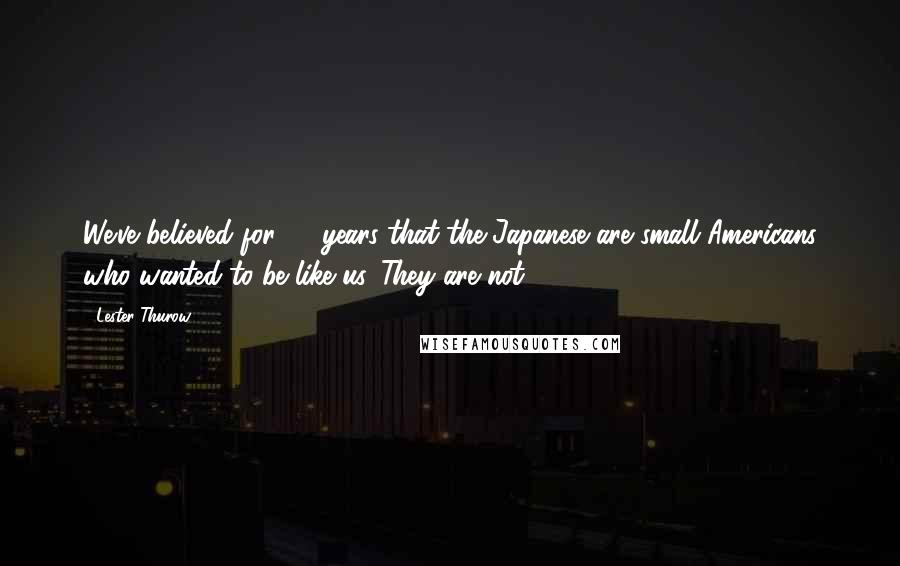 Lester Thurow Quotes: We've believed for 50 years that the Japanese are small Americans who wanted to be like us. They are not.