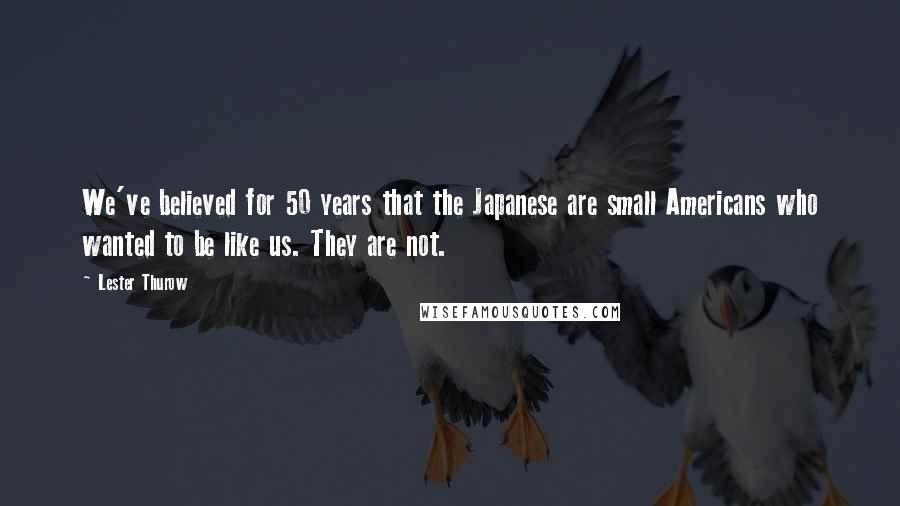 Lester Thurow Quotes: We've believed for 50 years that the Japanese are small Americans who wanted to be like us. They are not.