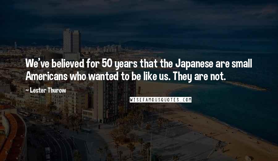 Lester Thurow Quotes: We've believed for 50 years that the Japanese are small Americans who wanted to be like us. They are not.