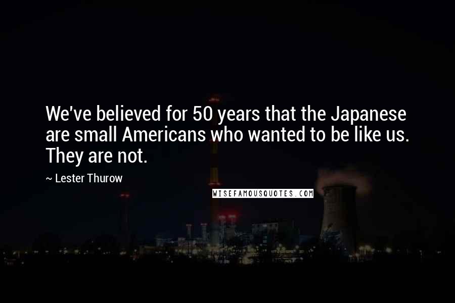 Lester Thurow Quotes: We've believed for 50 years that the Japanese are small Americans who wanted to be like us. They are not.
