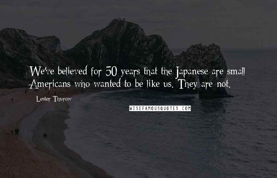 Lester Thurow Quotes: We've believed for 50 years that the Japanese are small Americans who wanted to be like us. They are not.
