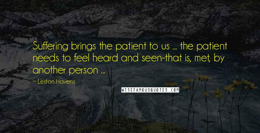 Leston Havens Quotes: Suffering brings the patient to us ... the patient needs to feel heard and seen-that is, met, by another person ...