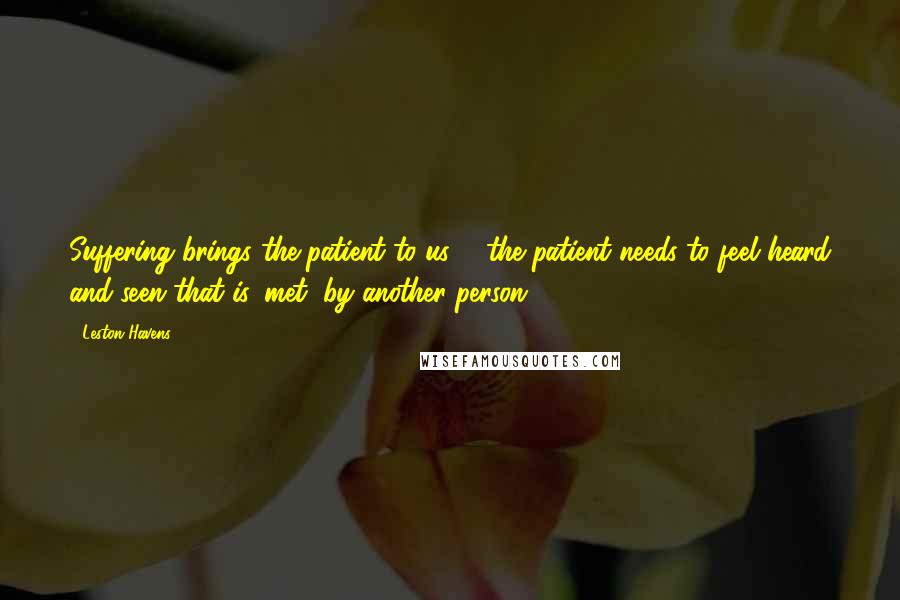 Leston Havens Quotes: Suffering brings the patient to us ... the patient needs to feel heard and seen-that is, met, by another person ...