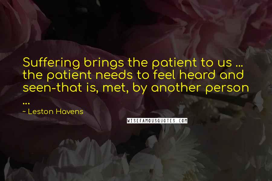 Leston Havens Quotes: Suffering brings the patient to us ... the patient needs to feel heard and seen-that is, met, by another person ...