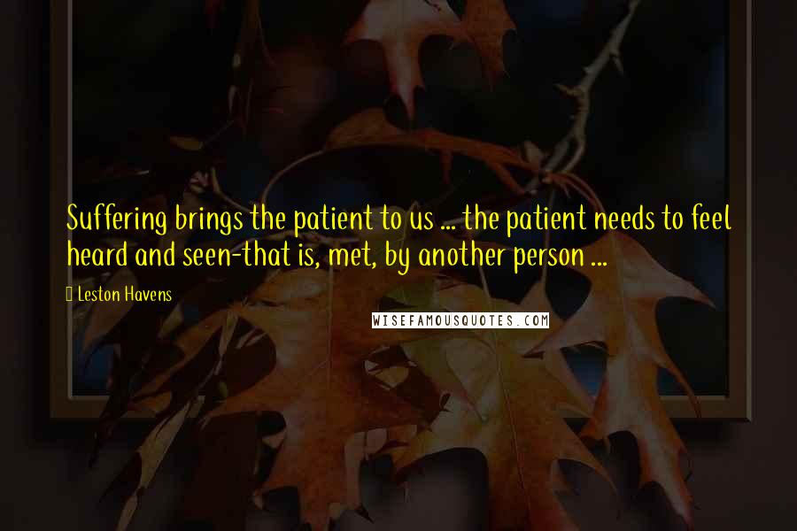 Leston Havens Quotes: Suffering brings the patient to us ... the patient needs to feel heard and seen-that is, met, by another person ...