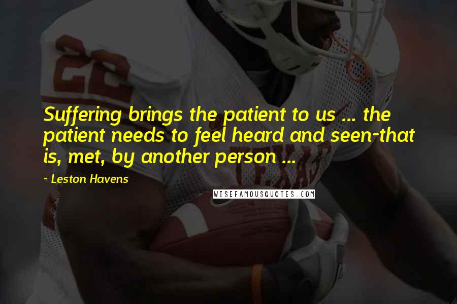 Leston Havens Quotes: Suffering brings the patient to us ... the patient needs to feel heard and seen-that is, met, by another person ...