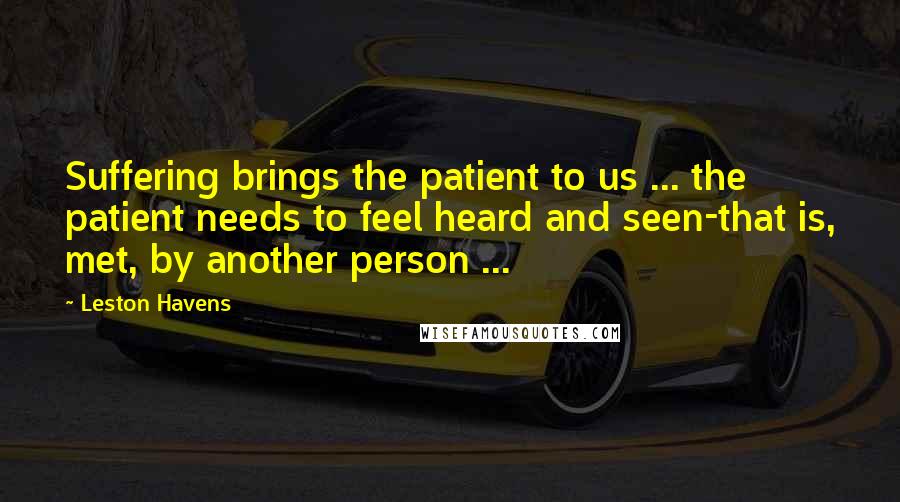 Leston Havens Quotes: Suffering brings the patient to us ... the patient needs to feel heard and seen-that is, met, by another person ...