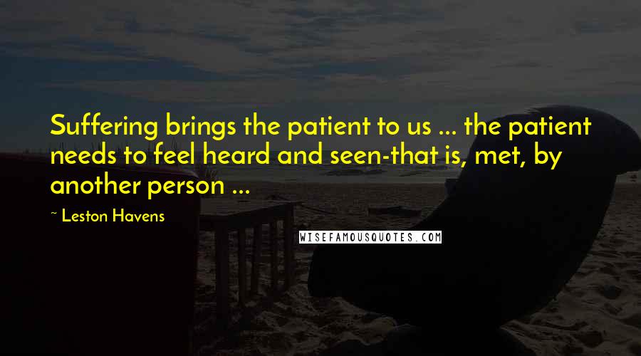 Leston Havens Quotes: Suffering brings the patient to us ... the patient needs to feel heard and seen-that is, met, by another person ...