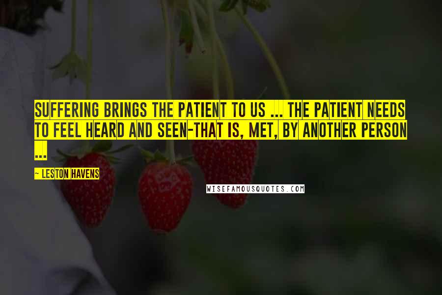 Leston Havens Quotes: Suffering brings the patient to us ... the patient needs to feel heard and seen-that is, met, by another person ...