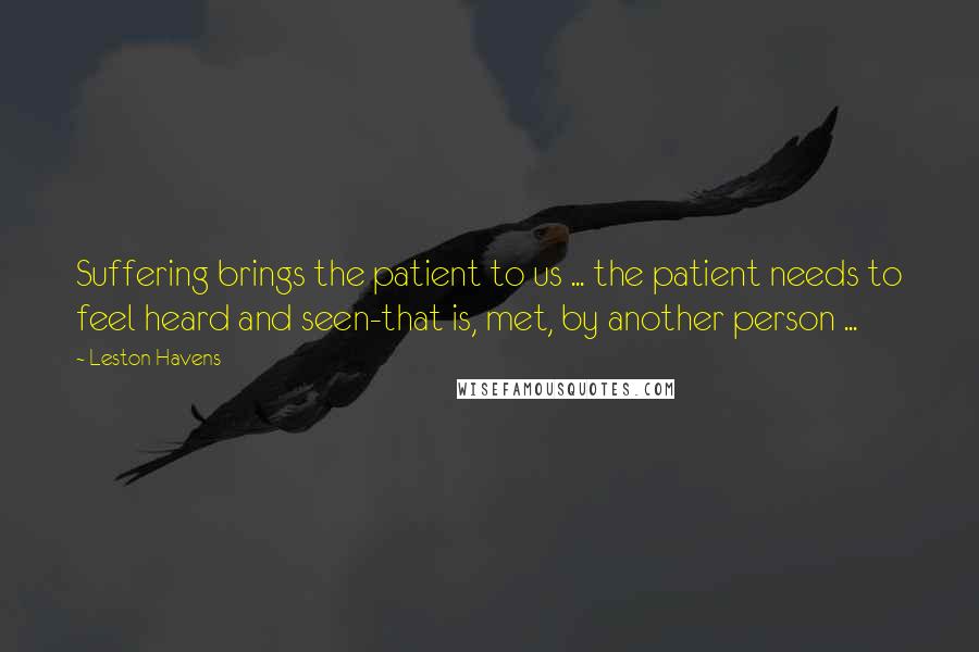 Leston Havens Quotes: Suffering brings the patient to us ... the patient needs to feel heard and seen-that is, met, by another person ...