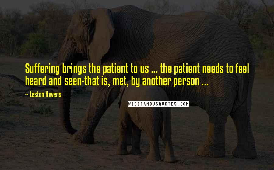 Leston Havens Quotes: Suffering brings the patient to us ... the patient needs to feel heard and seen-that is, met, by another person ...