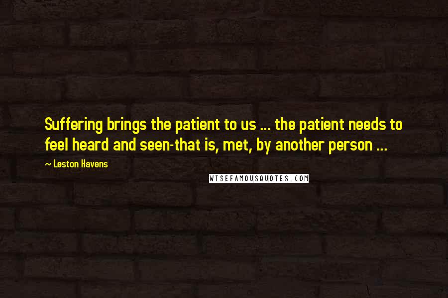 Leston Havens Quotes: Suffering brings the patient to us ... the patient needs to feel heard and seen-that is, met, by another person ...