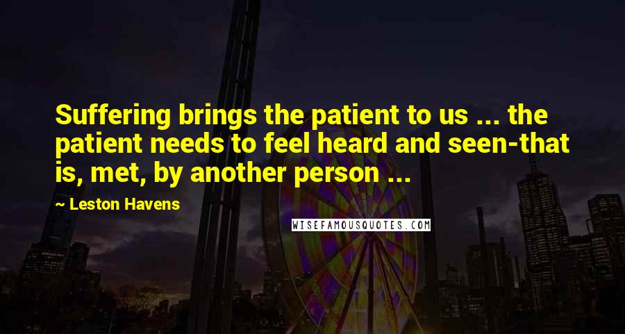 Leston Havens Quotes: Suffering brings the patient to us ... the patient needs to feel heard and seen-that is, met, by another person ...