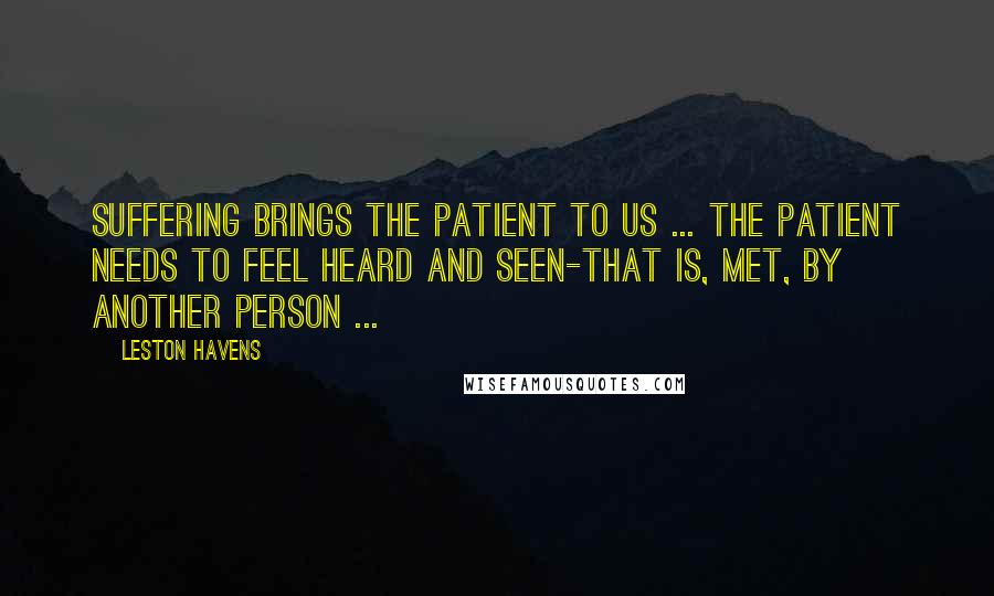 Leston Havens Quotes: Suffering brings the patient to us ... the patient needs to feel heard and seen-that is, met, by another person ...