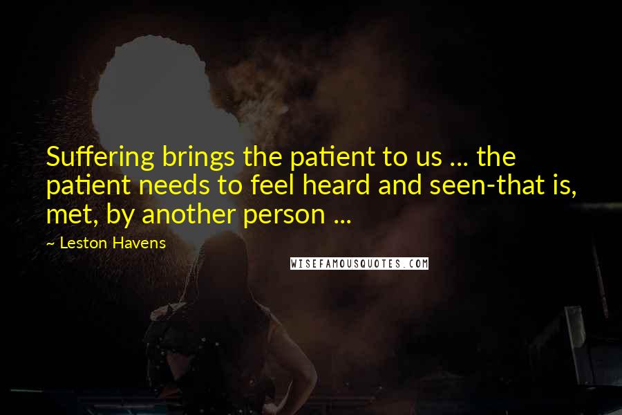 Leston Havens Quotes: Suffering brings the patient to us ... the patient needs to feel heard and seen-that is, met, by another person ...