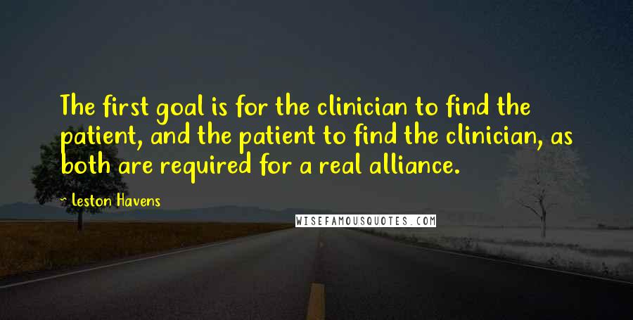 Leston Havens Quotes: The first goal is for the clinician to find the patient, and the patient to find the clinician, as both are required for a real alliance.