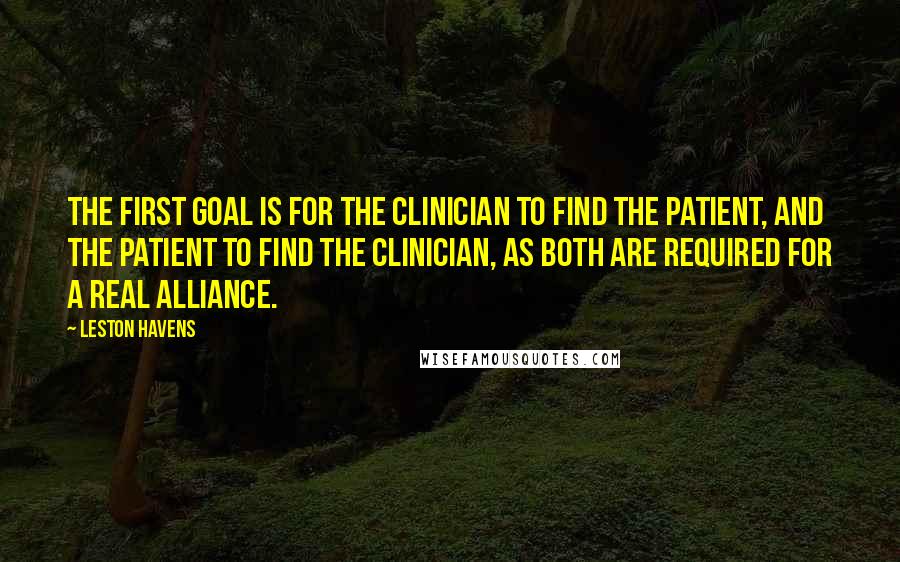 Leston Havens Quotes: The first goal is for the clinician to find the patient, and the patient to find the clinician, as both are required for a real alliance.