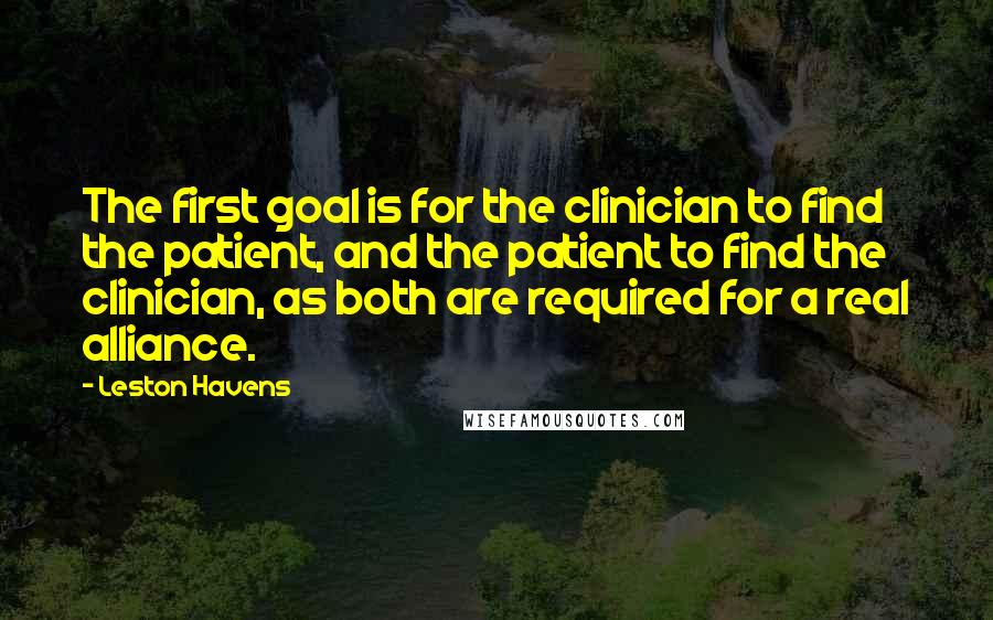 Leston Havens Quotes: The first goal is for the clinician to find the patient, and the patient to find the clinician, as both are required for a real alliance.