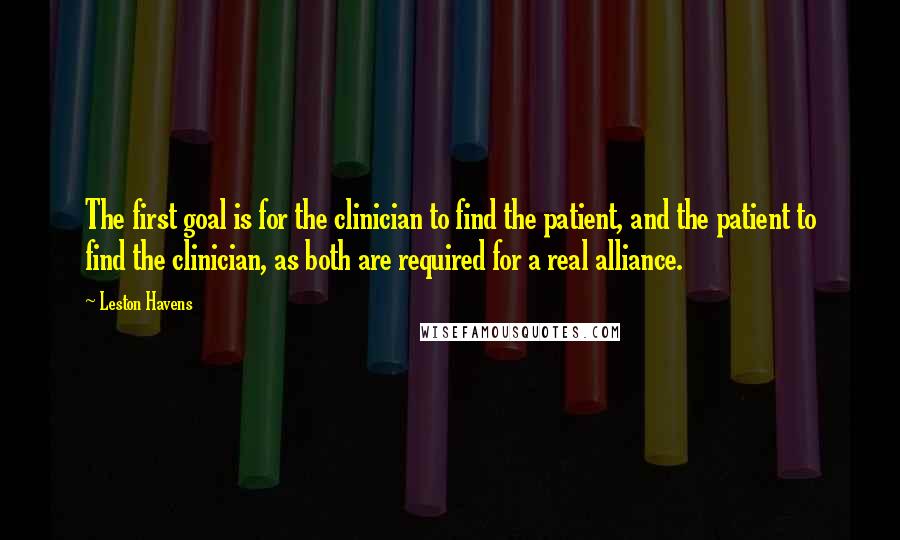 Leston Havens Quotes: The first goal is for the clinician to find the patient, and the patient to find the clinician, as both are required for a real alliance.