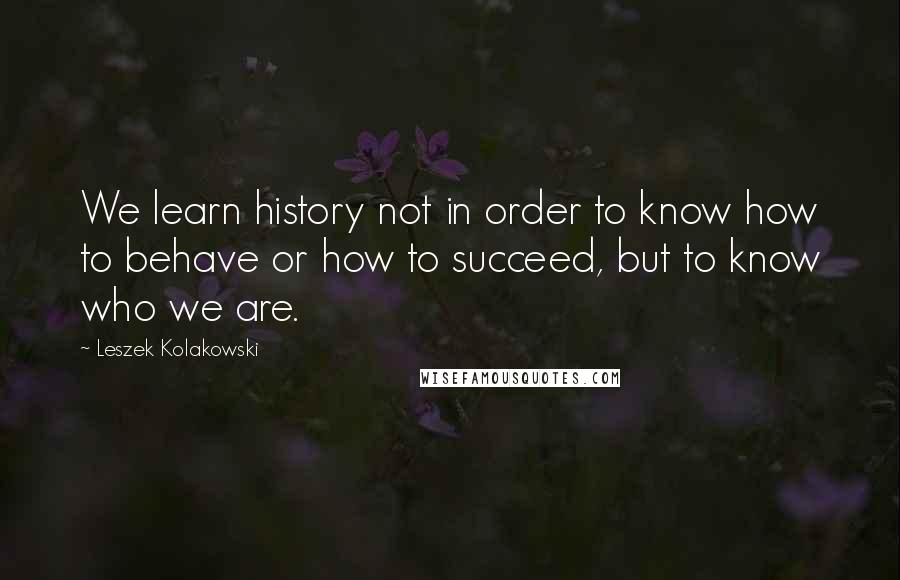 Leszek Kolakowski Quotes: We learn history not in order to know how to behave or how to succeed, but to know who we are.