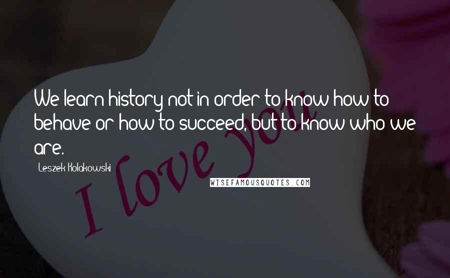 Leszek Kolakowski Quotes: We learn history not in order to know how to behave or how to succeed, but to know who we are.