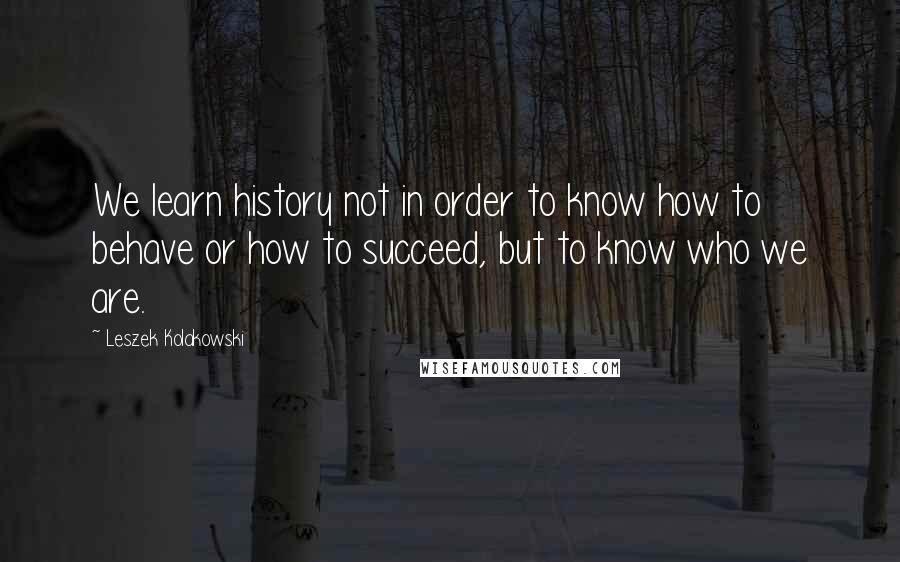 Leszek Kolakowski Quotes: We learn history not in order to know how to behave or how to succeed, but to know who we are.