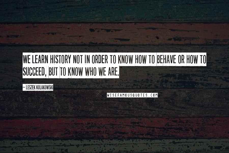 Leszek Kolakowski Quotes: We learn history not in order to know how to behave or how to succeed, but to know who we are.