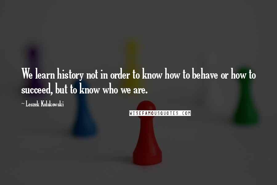 Leszek Kolakowski Quotes: We learn history not in order to know how to behave or how to succeed, but to know who we are.