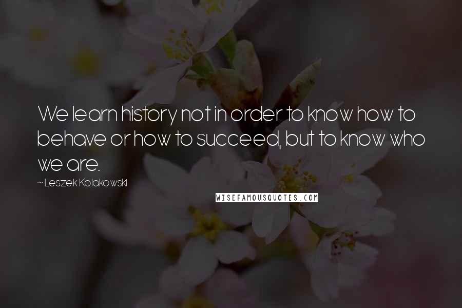 Leszek Kolakowski Quotes: We learn history not in order to know how to behave or how to succeed, but to know who we are.