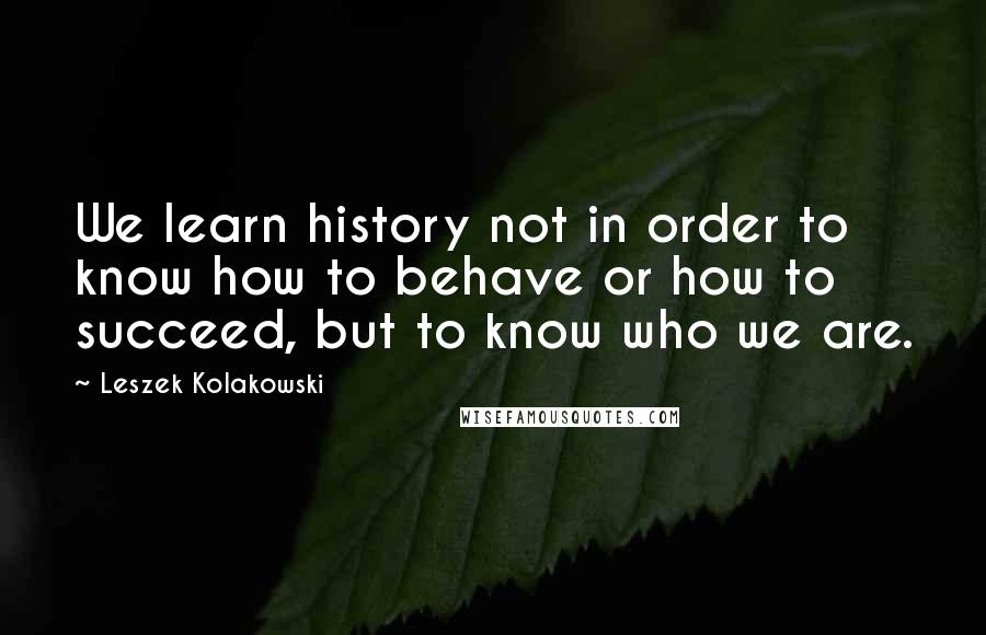 Leszek Kolakowski Quotes: We learn history not in order to know how to behave or how to succeed, but to know who we are.