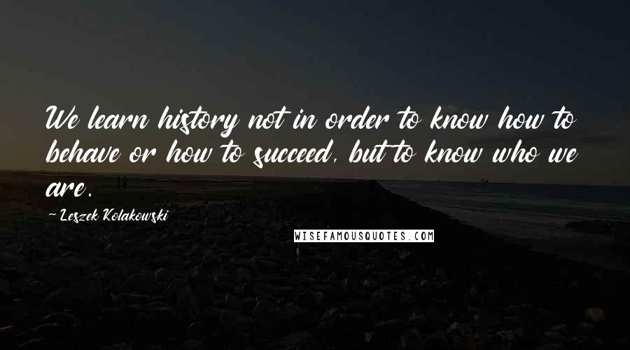 Leszek Kolakowski Quotes: We learn history not in order to know how to behave or how to succeed, but to know who we are.