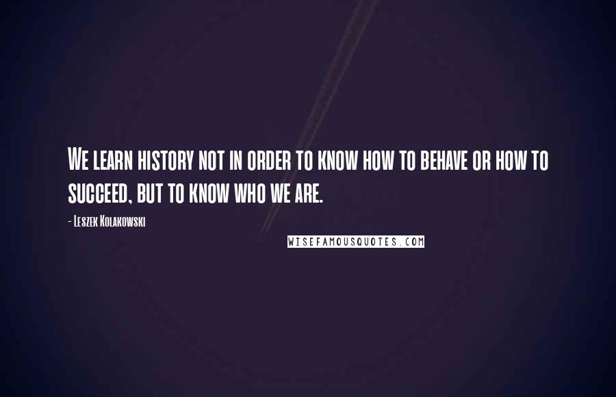 Leszek Kolakowski Quotes: We learn history not in order to know how to behave or how to succeed, but to know who we are.