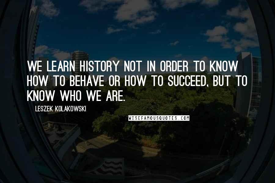 Leszek Kolakowski Quotes: We learn history not in order to know how to behave or how to succeed, but to know who we are.