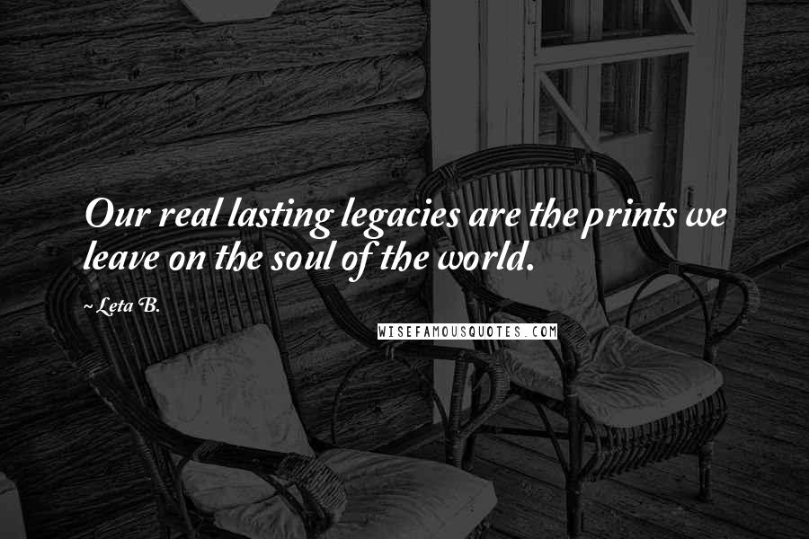 Leta B. Quotes: Our real lasting legacies are the prints we leave on the soul of the world.