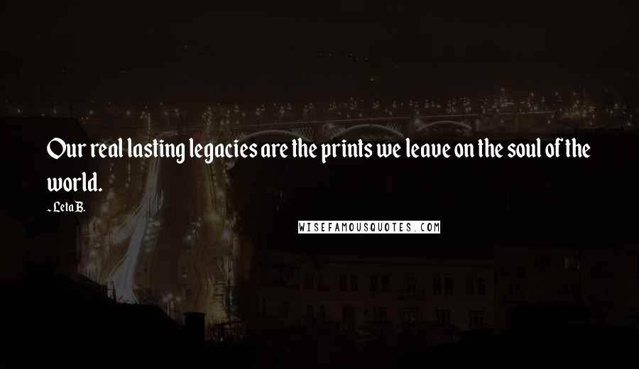 Leta B. Quotes: Our real lasting legacies are the prints we leave on the soul of the world.