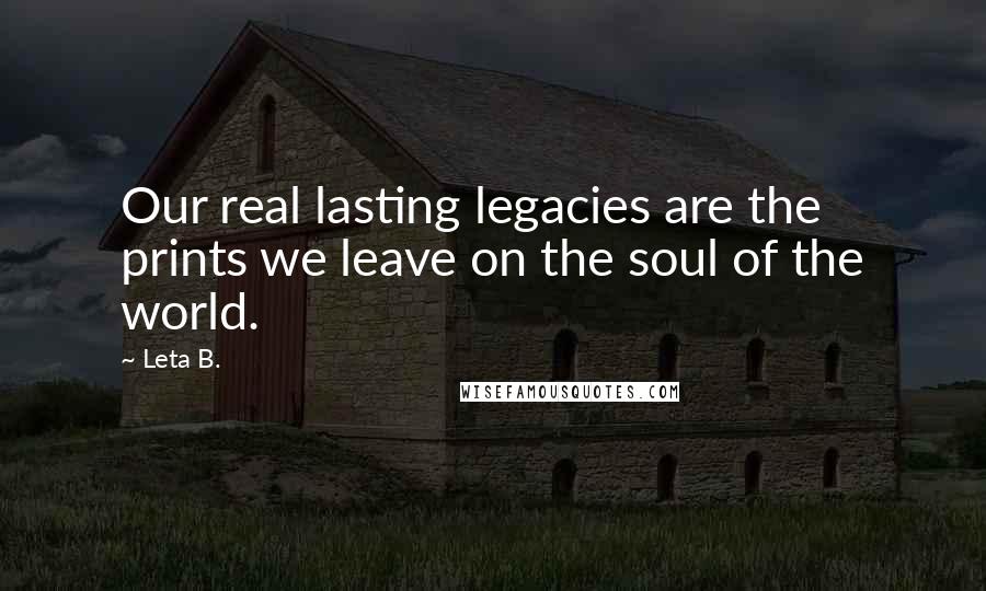 Leta B. Quotes: Our real lasting legacies are the prints we leave on the soul of the world.