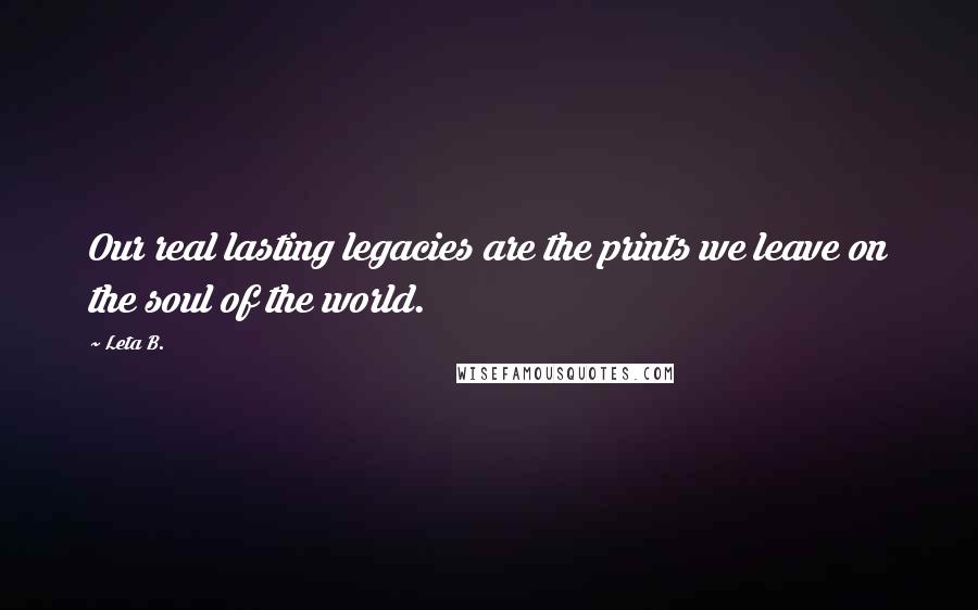 Leta B. Quotes: Our real lasting legacies are the prints we leave on the soul of the world.