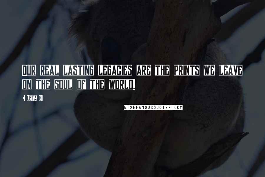 Leta B. Quotes: Our real lasting legacies are the prints we leave on the soul of the world.