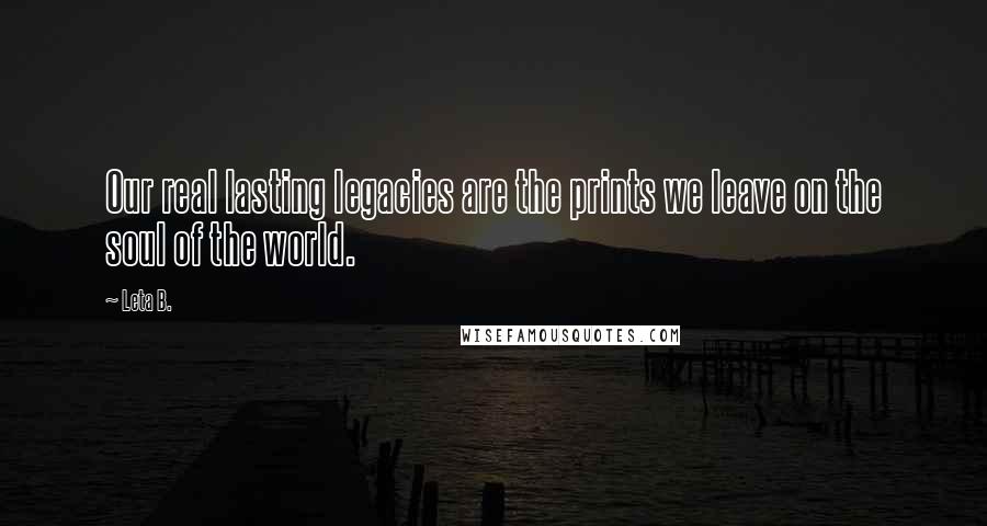 Leta B. Quotes: Our real lasting legacies are the prints we leave on the soul of the world.