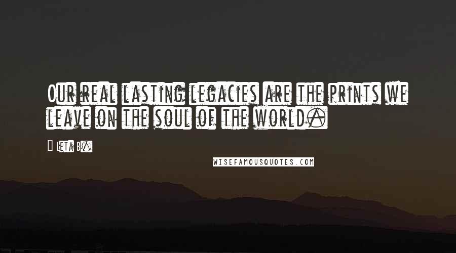Leta B. Quotes: Our real lasting legacies are the prints we leave on the soul of the world.