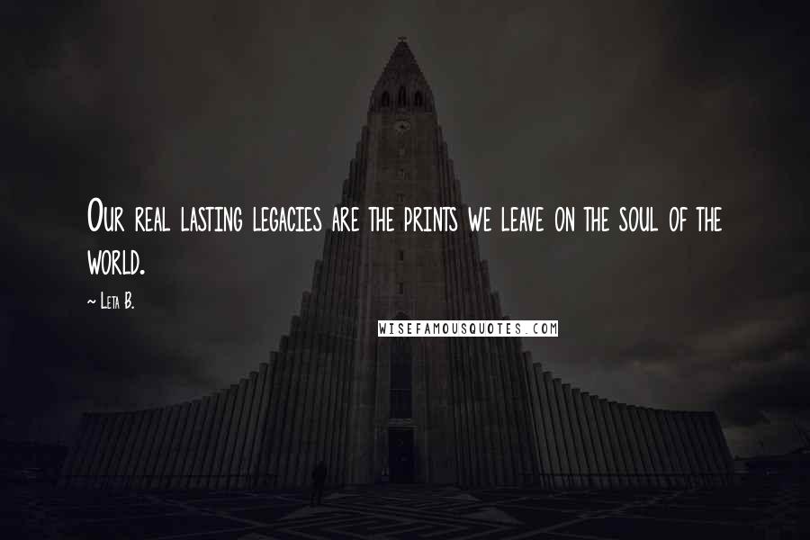 Leta B. Quotes: Our real lasting legacies are the prints we leave on the soul of the world.